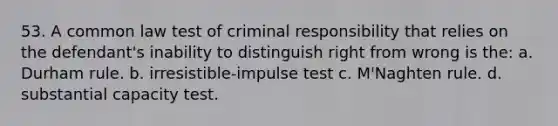 53. A common law test of criminal responsibility that relies on the defendant's inability to distinguish right from wrong is the: a. Durham rule. b. irresistible-impulse test c. M'Naghten rule. d. substantial capacity test.