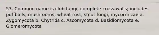 53. Common name is club fungi; complete cross-walls; includes puffballs, mushrooms, wheat rust, smut fungi, mycorrhizae a. Zygomycota b. Chytrids c. Ascomycota d. Basidiomycota e. Glomeromycota