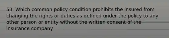 53. Which common policy condition prohibits the insured from changing the rights or duties as defined under the policy to any other person or entity without the written consent of the insurance company