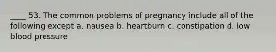 ____ 53. The common problems of pregnancy include all of the following except a. nausea b. heartburn c. constipation d. low blood pressure