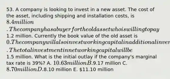 53. A company is looking to invest in a new asset. The cost of the asset, including shipping and installation costs, is 8.4 million. The company has a buyer for the old asset who is willing to pay1.2 million. Currently the book value of the old asset is 0. The company will also invest working capital in additional inventory in order to sustain the higher levels of efficiency that come with the new machinery. The total investment in net working capital will be1.5 million. What is the initial outlay if the company's marginal tax rate is 39%? A. 10.63 million B.9.17 million C. 8.70 million D.8.10 million E. 11.10 million