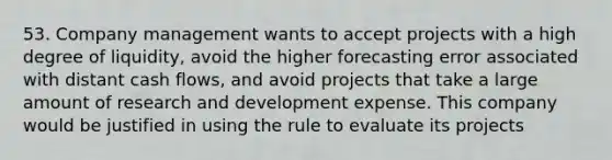 53. Company management wants to accept projects with a high degree of liquidity, avoid the higher forecasting error associated with distant cash flows, and avoid projects that take a large amount of research and development expense. This company would be justified in using the rule to evaluate its projects