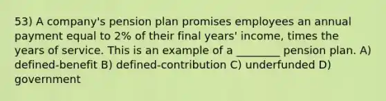 53) A company's pension plan promises employees an annual payment equal to 2% of their final years' income, times the years of service. This is an example of a ________ pension plan. A) defined-benefit B) defined-contribution C) underfunded D) government