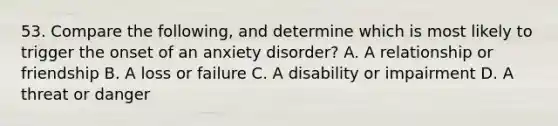 53. Compare the following, and determine which is most likely to trigger the onset of an anxiety disorder? A. A relationship or friendship B. A loss or failure C. A disability or impairment D. A threat or danger