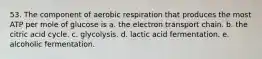 53. The component of aerobic respiration that produces the most ATP per mole of glucose is a. the electron transport chain. b. the citric acid cycle. c. glycolysis. d. lactic acid fermentation. e. alcoholic fermentation.