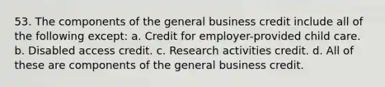 53. The components of the general business credit include all of the following except: a. Credit for employer-provided child care. b. Disabled access credit. c. Research activities credit. d. All of these are components of the general business credit.