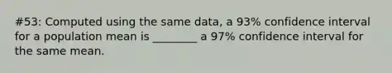 #53: Computed using the same data, a 93% confidence interval for a population mean is ________ a 97% confidence interval for the same mean.