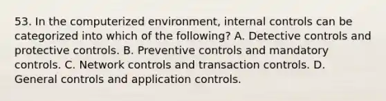 53. In the computerized environment, internal controls can be categorized into which of the following? A. Detective controls and protective controls. B. Preventive controls and mandatory controls. C. Network controls and transaction controls. D. General controls and application controls.