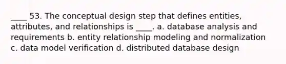 ____ 53. The conceptual design step that defines entities, attributes, and relationships is ____. a. database analysis and requirements b. entity relationship modeling and normalization c. data model verification d. distributed database design