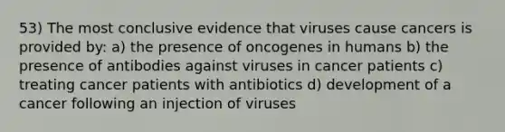 53) The most conclusive evidence that viruses cause cancers is provided by: a) the presence of oncogenes in humans b) the presence of antibodies against viruses in cancer patients c) treating cancer patients with antibiotics d) development of a cancer following an injection of viruses