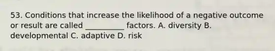 53. Conditions that increase the likelihood of a negative outcome or result are called __________ factors. A. diversity B. developmental C. adaptive D. risk