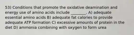 53) Conditions that promote the oxidative deamination and energy use of amino acids include ________. A) adequate essential amino acids B) adequate fat calories to provide adequate ATP formation C) excessive amounts of protein in the diet D) ammonia combining with oxygen to form urea