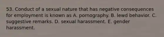 53. Conduct of a sexual nature that has negative consequences for employment is known as A. pornography. B. lewd behavior. C. suggestive remarks. D. sexual harassment. E. gender harassment.