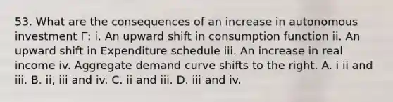 53. What are the consequences of an increase in autonomous investment I ̅: i. An upward shift in consumption function ii. An upward shift in Expenditure schedule iii. An increase in real income iv. Aggregate demand curve shifts to the right. A. i ii and iii. B. ii, iii and iv. C. ii and iii. D. iii and iv.