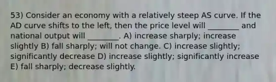 53) Consider an economy with a relatively steep AS curve. If the AD curve shifts to the left, then the price level will ________ and national output will ________. A) increase sharply; increase slightly B) fall sharply; will not change. C) increase slightly; significantly decrease D) increase slightly; significantly increase E) fall sharply; decrease slightly.