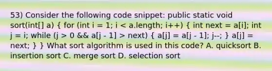 53) Consider the following code snippet: public static void sort(int[] a) ( for (int i = 1; i 0 && a[j - 1] > next) { a[j] = a[j - 1]; j--; ) a[j] = next; } } What sort algorithm is used in this code? A. quicksort B. insertion sort C. merge sort D. selection sort