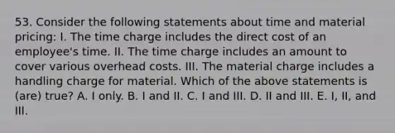 53. Consider the following statements about time and material pricing: I. The time charge includes the direct cost of an employee's time. II. The time charge includes an amount to cover various overhead costs. III. The material charge includes a handling charge for material. Which of the above statements is (are) true? A. I only. B. I and II. C. I and III. D. II and III. E. I, II, and III.