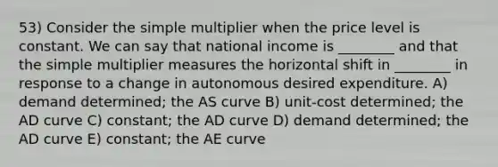 53) Consider the simple multiplier when the price level is constant. We can say that national income is ________ and that the simple multiplier measures the horizontal shift in ________ in response to a change in autonomous desired expenditure. A) demand determined; the AS curve B) unit-cost determined; the AD curve C) constant; the AD curve D) demand determined; the AD curve E) constant; the AE curve