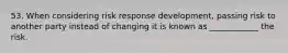 53. When considering risk response development, passing risk to another party instead of changing it is known as ____________ the risk.