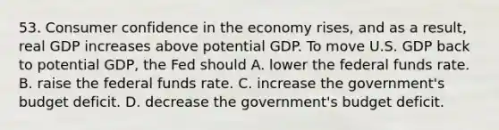 53. Consumer confidence in the economy rises, and as a result, real GDP increases above potential GDP. To move U.S. GDP back to potential GDP, the Fed should A. lower the federal funds rate. B. raise the federal funds rate. C. increase the government's budget deficit. D. decrease the government's budget deficit.