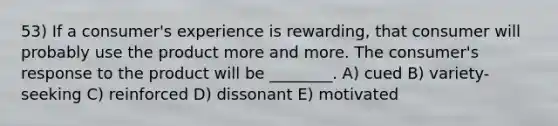 53) If a consumer's experience is rewarding, that consumer will probably use the product more and more. The consumer's response to the product will be ________. A) cued B) variety-seeking C) reinforced D) dissonant E) motivated