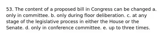 53. The content of a proposed bill in Congress can be changed a. only in committee. b. only during floor deliberation. c. at any stage of the legislative process in either the House or the Senate. d. only in conference committee. e. up to three times.