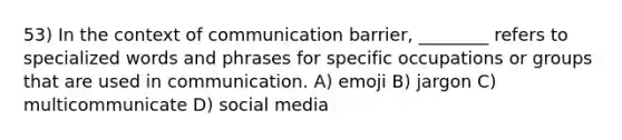 53) In the context of communication barrier, ________ refers to specialized words and phrases for specific occupations or groups that are used in communication. A) emoji B) jargon C) multicommunicate D) social media