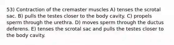 53) Contraction of the cremaster muscles A) tenses the scrotal sac. B) pulls the testes closer to the body cavity. C) propels sperm through the urethra. D) moves sperm through the ductus deferens. E) tenses the scrotal sac and pulls the testes closer to the body cavity.