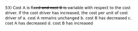 53) Cost A is fixed and cost B is variable with respect to the cost driver. If the cost driver has increased, the cost per unit of cost driver of a. cost A remains unchanged b. cost B has decreased c. cost A has decreased d. cost B has increased