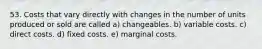 53. Costs that vary directly with changes in the number of units produced or sold are called a) changeables. b) variable costs. c) direct costs. d) fixed costs. e) marginal costs.