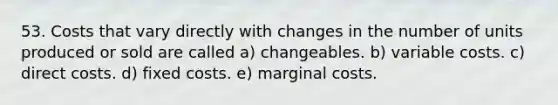 53. Costs that vary directly with changes in the number of units produced or sold are called a) changeables. b) variable costs. c) direct costs. d) fixed costs. e) marginal costs.