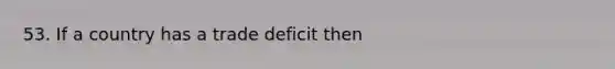 53. If a country has a trade deficit then