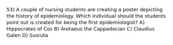 53) A couple of nursing students are creating a poster depicting the history of epidemiology. Which individual should the students point out is created for being the first epidemiologist? A) Hippocrates of Cos B) Aretaeus the Cappadocian C) Claudius Galen D) Susruta