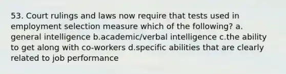 53. Court rulings and laws now require that tests used in employment selection measure which of the following? a. general intelligence b.academic/verbal intelligence c.the ability to get along with co-workers d.specific abilities that are clearly related to job performance