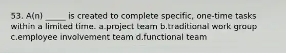 53. A(n) _____ is created to complete specific, one-time tasks within a limited time. a.project team b.traditional work group c.employee involvement team d.functional team