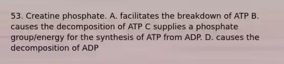 53. Creatine phosphate. A. facilitates the breakdown of ATP B. causes the decomposition of ATP C supplies a phosphate group/energy for the synthesis of ATP from ADP. D. causes the decomposition of ADP