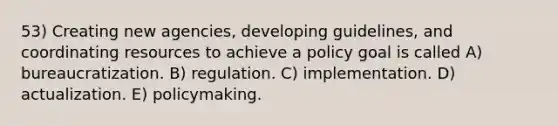 53) Creating new agencies, developing guidelines, and coordinating resources to achieve a policy goal is called A) bureaucratization. B) regulation. C) implementation. D) actualization. E) policymaking.