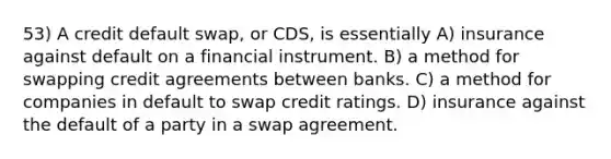 53) A credit default swap, or CDS, is essentially A) insurance against default on a financial instrument. B) a method for swapping credit agreements between banks. C) a method for companies in default to swap credit ratings. D) insurance against the default of a party in a swap agreement.