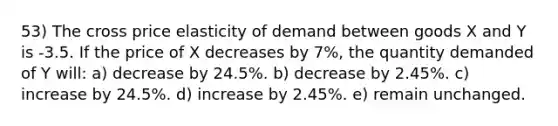 53) The cross price elasticity of demand between goods X and Y is -3.5. If the price of X decreases by 7%, the quantity demanded of Y will: a) decrease by 24.5%. b) decrease by 2.45%. c) increase by 24.5%. d) increase by 2.45%. e) remain unchanged.