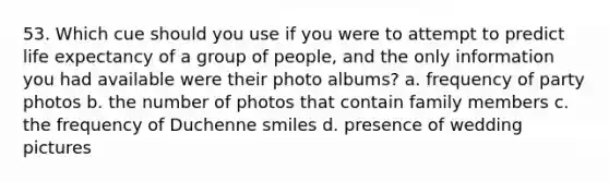 53. Which cue should you use if you were to attempt to predict life expectancy of a group of people, and the only information you had available were their photo albums? a. frequency of party photos b. the number of photos that contain family members c. the frequency of Duchenne smiles d. presence of wedding pictures