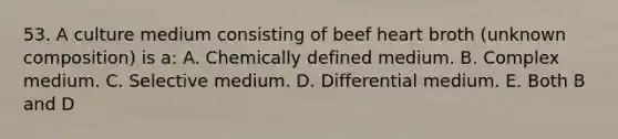 53. A culture medium consisting of beef heart broth (unknown composition) is a: A. Chemically defined medium. B. Complex medium. C. Selective medium. D. Differential medium. E. Both B and D