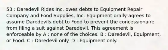 53 : Daredevil Rides Inc. owes debts to Equipment Repair Company and Food Supplies, Inc. Equipment orally agrees to assume Daredevils debt to Food to prevent the concessionaire from filing a suit against Daredevil. This agreement is enforceable by A : none of the choices. B : Daredevil, Equipment, or Food. C : Daredevil only. D : Equipment only.