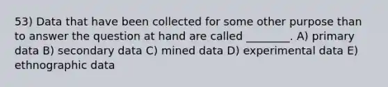 53) Data that have been collected for some other purpose than to answer the question at hand are called ________. A) primary data B) secondary data C) mined data D) experimental data E) ethnographic data