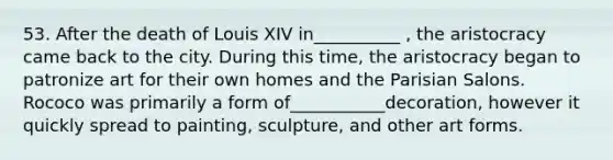 53. After the death of Louis XIV in__________ , the aristocracy came back to the city. During this time, the aristocracy began to patronize art for their own homes and the Parisian Salons. Rococo was primarily a form of___________decoration, however it quickly spread to painting, sculpture, and other art forms.