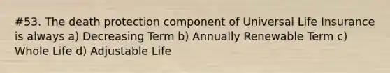 #53. The death protection component of Universal Life Insurance is always a) Decreasing Term b) Annually Renewable Term c) Whole Life d) Adjustable Life