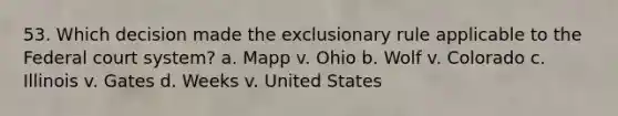 53. Which decision made <a href='https://www.questionai.com/knowledge/kiz15u9aWk-the-exclusionary-rule' class='anchor-knowledge'>the exclusionary rule</a> applicable to <a href='https://www.questionai.com/knowledge/kpreRDKlD3-the-federal-court-system' class='anchor-knowledge'>the federal court system</a>? a. Mapp v. Ohio b. Wolf v. Colorado c. Illinois v. Gates d. Weeks v. United States