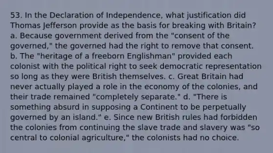 53. In the Declaration of Independence, what justification did Thomas Jefferson provide as the basis for breaking with Britain? a. Because government derived from the "consent of the governed," the governed had the right to remove that consent. b. The "heritage of a freeborn Englishman" provided each colonist with the political right to seek democratic representation so long as they were British themselves. c. Great Britain had never actually played a role in the economy of the colonies, and their trade remained "completely separate." d. "There is something absurd in supposing a Continent to be perpetually governed by an island." e. Since new British rules had forbidden the colonies from continuing the slave trade and slavery was "so central to colonial agriculture," the colonists had no choice.