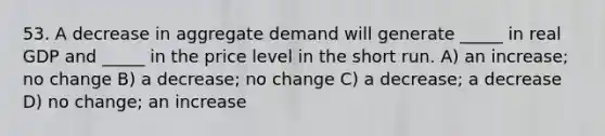 53. A decrease in aggregate demand will generate _____ in real GDP and _____ in the price level in the short run. A) an increase; no change B) a decrease; no change C) a decrease; a decrease D) no change; an increase