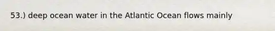 53.) deep ocean water in the Atlantic Ocean flows mainly