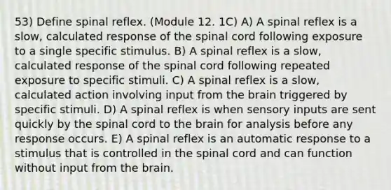 53) Define spinal reflex. (Module 12. 1C) A) A spinal reflex is a slow, calculated response of <a href='https://www.questionai.com/knowledge/kkAfzcJHuZ-the-spinal-cord' class='anchor-knowledge'>the spinal cord</a> following exposure to a single specific stimulus. B) A spinal reflex is a slow, calculated response of the spinal cord following repeated exposure to specific stimuli. C) A spinal reflex is a slow, calculated action involving input from <a href='https://www.questionai.com/knowledge/kLMtJeqKp6-the-brain' class='anchor-knowledge'>the brain</a> triggered by specific stimuli. D) A spinal reflex is when sensory inputs are sent quickly by the spinal cord to the brain for analysis before any response occurs. E) A spinal reflex is an automatic response to a stimulus that is controlled in the spinal cord and can function without input from the brain.